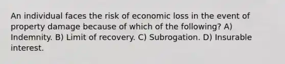 An individual faces the risk of economic loss in the event of property damage because of which of the following? A) Indemnity. B) Limit of recovery. C) Subrogation. D) Insurable interest.