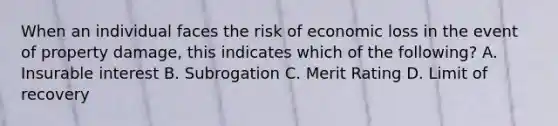 When an individual faces the risk of economic loss in the event of property damage, this indicates which of the following? A. Insurable interest B. Subrogation C. Merit Rating D. Limit of recovery