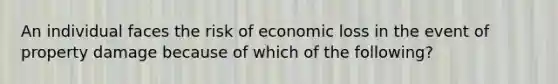 An individual faces the risk of economic loss in the event of property damage because of which of the following?