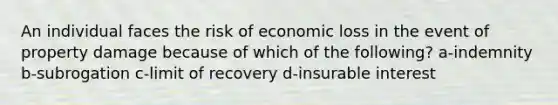 An individual faces the risk of economic loss in the event of property damage because of which of the following? a-indemnity b-subrogation c-limit of recovery d-insurable interest