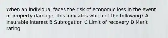 When an individual faces the risk of economic loss in the event of property damage, this indicates which of the following? A Insurable interest B Subrogation C Limit of recovery D Merit rating