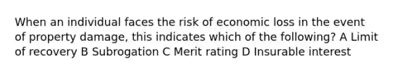 When an individual faces the risk of economic loss in the event of property damage, this indicates which of the following? A Limit of recovery B Subrogation C Merit rating D Insurable interest