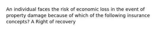 An individual faces the risk of economic loss in the event of property damage because of which of the following insurance concepts? A Right of recovery