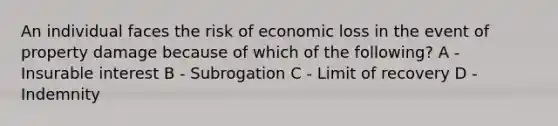 An individual faces the risk of economic loss in the event of property damage because of which of the following? A - Insurable interest B - Subrogation C - Limit of recovery D - Indemnity