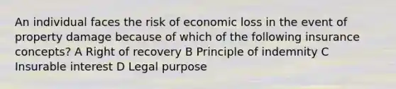 An individual faces the risk of economic loss in the event of property damage because of which of the following insurance concepts? A Right of recovery B Principle of indemnity C Insurable interest D Legal purpose