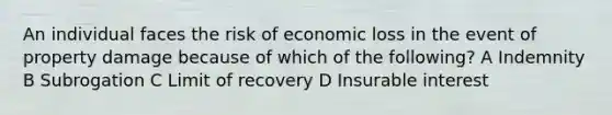 An individual faces the risk of economic loss in the event of property damage because of which of the following? A Indemnity B Subrogation C Limit of recovery D Insurable interest