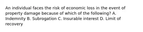 An individual faces the risk of economic loss in the event of property damage because of which of the following? A. Indemnity B. Subrogation C. Insurable interest D. Limit of recovery