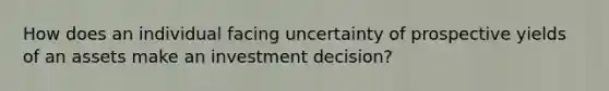 How does an individual facing uncertainty of prospective yields of an assets make an investment decision?