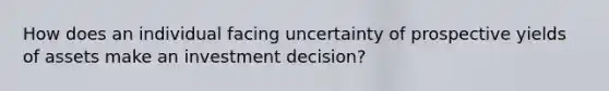 How does an individual facing uncertainty of prospective yields of assets make an investment decision?