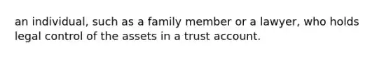 an individual, such as a family member or a lawyer, who holds legal control of the assets in a trust account.