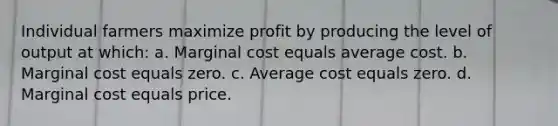 Individual farmers maximize profit by producing the level of output at which: a. Marginal cost equals average cost. b. Marginal cost equals zero. c. Average cost equals zero. d. Marginal cost equals price.