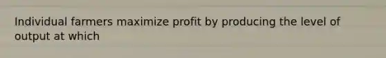 Individual farmers maximize profit by producing the level of output at which