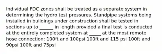 Individual FDC zones shall be treated as a separate system in determining the hydro test pressures. Standpipe systems being installed in buildings under construction shall be tested in sections up to ______ in length provided a final test is conducted at the entirely completed system at _____ at the most remote hose connection: 100ft and 100psi 100ft and 115 psi 100ft and 90psi 100ft and 75psi