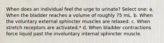 When does an individual feel the urge to urinate? Select one: a. When the bladder reaches a volume of roughly 75 mL. b. When the voluntary external sphincter muscles are relaxed. c. When stretch receptors are activated.* d. When bladder contractions force liquid past the involuntary internal sphincter muscle.