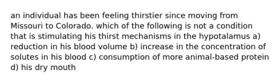 an individual has been feeling thirstier since moving from Missouri to Colorado. which of the following is not a condition that is stimulating his thirst mechanisms in the hypotalamus a) reduction in his blood volume b) increase in the concentration of solutes in his blood c) consumption of more animal-based protein d) his dry mouth