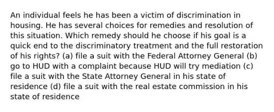 An individual feels he has been a victim of discrimination in housing. He has several choices for remedies and resolution of this situation. Which remedy should he choose if his goal is a quick end to the discriminatory treatment and the full restoration of his rights? (a) file a suit with the Federal Attorney General (b) go to HUD with a complaint because HUD will try mediation (c) file a suit with the State Attorney General in his state of residence (d) file a suit with the real estate commission in his state of residence