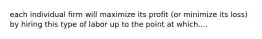 each individual firm will maximize its profit (or minimize its loss) by hiring this type of labor up to the point at which....