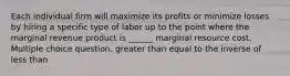 Each individual firm will maximize its profits or minimize losses by hiring a specific type of labor up to the point where the marginal revenue product is ______ marginal resource cost. Multiple choice question. greater than equal to the inverse of less than