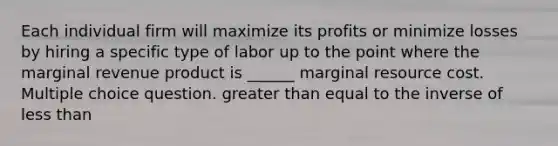 Each individual firm will maximize its profits or minimize losses by hiring a specific type of labor up to the point where the marginal revenue product is ______ marginal resource cost. Multiple choice question. greater than equal to the inverse of less than