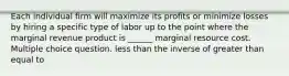 Each individual firm will maximize its profits or minimize losses by hiring a specific type of labor up to the point where the marginal revenue product is ______ marginal resource cost. Multiple choice question. less than the inverse of greater than equal to