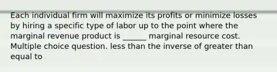 Each individual firm will maximize its profits or minimize losses by hiring a specific type of labor up to the point where the marginal revenue product is ______ marginal resource cost. Multiple choice question. less than the inverse of greater than equal to