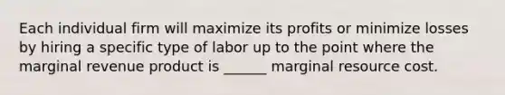 Each individual firm will maximize its profits or minimize losses by hiring a specific type of labor up to the point where the marginal revenue product is ______ marginal resource cost.