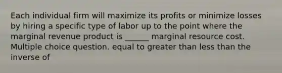 Each individual firm will maximize its profits or minimize losses by hiring a specific type of labor up to the point where the marginal revenue product is ______ marginal resource cost. Multiple choice question. equal to greater than less than the inverse of