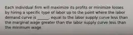 Each individual firm will maximize its profits or minimize losses by hiring a specific type of labor up to the point where the labor demand curve is ______. equal to the labor supply curve less than the marginal wage greater than the labor supply curve less than the minimum wage