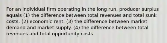 For an individual firm operating in the long run, producer surplus equals (1) the difference between total revenues and total sunk costs. (2) economic rent. (3) the difference between market demand and market supply. (4) the difference between total revenues and total opportunity costs