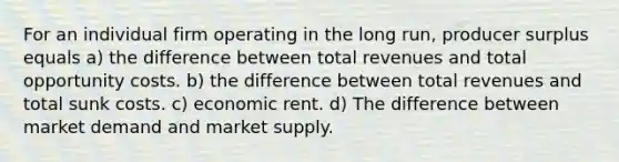 For an individual firm operating in the long run, producer surplus equals a) the difference between total revenues and total opportunity costs. b) the difference between total revenues and total sunk costs. c) economic rent. d) The difference between market demand and market supply.