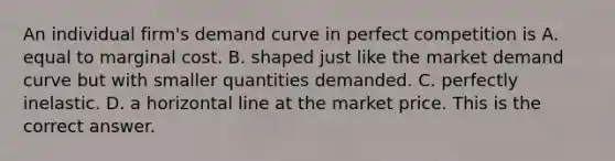 An individual​ firm's demand curve in perfect competition is A. equal to marginal cost. B. shaped just like the market demand curve but with smaller quantities demanded. C. perfectly inelastic. D. a horizontal line at the market price. This is the correct answer.