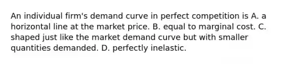 An individual​ firm's demand curve in perfect competition is A. a horizontal line at the market price. B. equal to marginal cost. C. shaped just like the market demand curve but with smaller quantities demanded. D. perfectly inelastic.