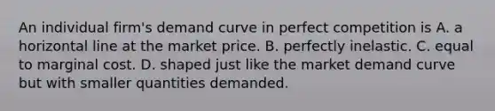 An individual​ firm's demand curve in perfect competition is A. a horizontal line at the market price. B. perfectly inelastic. C. equal to marginal cost. D. shaped just like the market demand curve but with smaller quantities demanded.