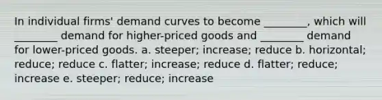 In individual firms' demand curves to become ________, which will ________ demand for higher-priced goods and ________ demand for lower-priced goods. a. steeper; increase; reduce b. horizontal; reduce; reduce c. flatter; increase; reduce d. flatter; reduce; increase e. steeper; reduce; increase