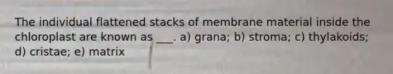 The individual flattened stacks of membrane material inside the chloroplast are known as ___. a) grana; b) stroma; c) thylakoids; d) cristae; e) matrix