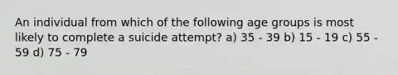 An individual from which of the following age groups is most likely to complete a suicide attempt? a) 35 - 39 b) 15 - 19 c) 55 - 59 d) 75 - 79