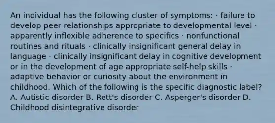 An individual has the following cluster of symptoms: · failure to develop peer relationships appropriate to developmental level · apparently inflexible adherence to specifics · nonfunctional routines and rituals · clinically insignificant general delay in language · clinically insignificant delay in cognitive development or in the development of age appropriate self-help skills · adaptive behavior or curiosity about the environment in childhood. Which of the following is the specific diagnostic label? A. Autistic disorder B. Rett's disorder C. Asperger's disorder D. Childhood disintegrative disorder