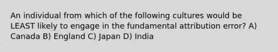 An individual from which of the following cultures would be LEAST likely to engage in the fundamental attribution error? A) Canada B) England C) Japan D) India