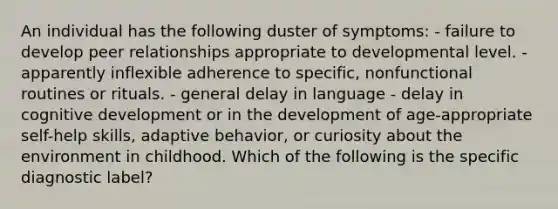 An individual has the following duster of symptoms: - failure to develop peer relationships appropriate to developmental level. - apparently inflexible adherence to specific, nonfunctional routines or rituals. - general delay in language - delay in cognitive development or in the development of age-appropriate self-help skills, adaptive behavior, or curiosity about the environment in childhood. Which of the following is the specific diagnostic label?