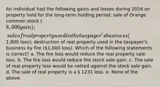 An individual had the following gains and losses during 2016 on property held for the long-term holding period: sale of Orange common stock (8,000 gain); sale of real property used in the taxpayer's business (1,800 loss); destruction of real property used in the taxpayer's business by fire (1,000 loss). Which of the following statements is correct? a. The fire loss would reduce the real property sale loss. b. The fire loss would reduce the stock sale gain. c. The sale of real property loss would be netted against the stock sale gain. d. The sale of real property is a § 1231 loss. e. None of the above.