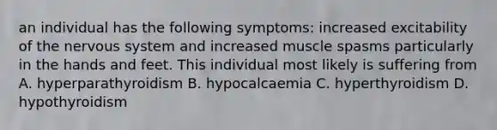 an individual has the following symptoms: increased excitability of the nervous system and increased muscle spasms particularly in the hands and feet. This individual most likely is suffering from A. hyperparathyroidism B. hypocalcaemia C. hyperthyroidism D. hypothyroidism