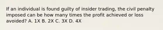 If an individual is found guilty of insider trading, the civil penalty imposed can be how many times the profit achieved or loss avoided? A. 1X B. 2X C. 3X D. 4X