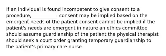 If an individual is found incompetent to give consent to a procedure, __________. consent may be implied based on the emergent needs of the patient consent cannot be implied if the patient's needs are emergent in nature an ethics committee should assume guardianship of the patient the physical therapist should seek a court order granting temporary guardianship to the patient's primary care nurse