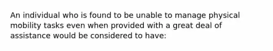 An individual who is found to be unable to manage physical mobility tasks even when provided with a great deal of assistance would be considered to have: