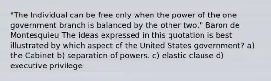 "The Individual can be free only when the power of the one government branch is balanced by the other two." Baron de Montesquieu The ideas expressed in this quotation is best illustrated by which aspect of the United States government? a) the Cabinet b) separation of powers. c) elastic clause d) executive privilege