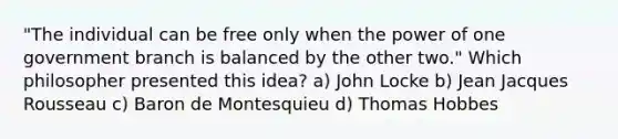 "The individual can be free only when the power of one government branch is balanced by the other two." Which philosopher presented this idea? a) John Locke b) Jean Jacques Rousseau c) Baron de Montesquieu d) Thomas Hobbes