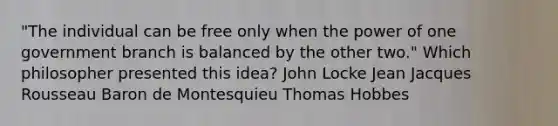 "The individual can be free only when the power of one government branch is balanced by the other two." Which philosopher presented this idea? John Locke Jean Jacques Rousseau Baron de Montesquieu Thomas Hobbes