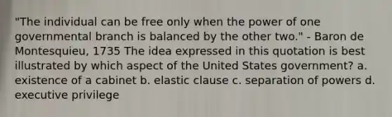 "The individual can be free only when the power of one governmental branch is balanced by the other two." - Baron de Montesquieu, 1735 The idea expressed in this quotation is best illustrated by which aspect of the United States government? a. existence of a cabinet b. elastic clause c. separation of powers d. executive privilege