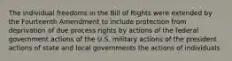 The individual freedoms in the Bill of Rights were extended by the Fourteenth Amendment to include protection from deprivation of due process rights by actions of the federal government actions of the U.S. military actions of the president actions of state and local governments the actions of individuals