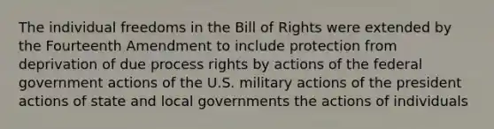 The individual freedoms in the Bill of Rights were extended by the Fourteenth Amendment to include protection from deprivation of due process rights by actions of the federal government actions of the U.S. military actions of the president actions of state and local governments the actions of individuals